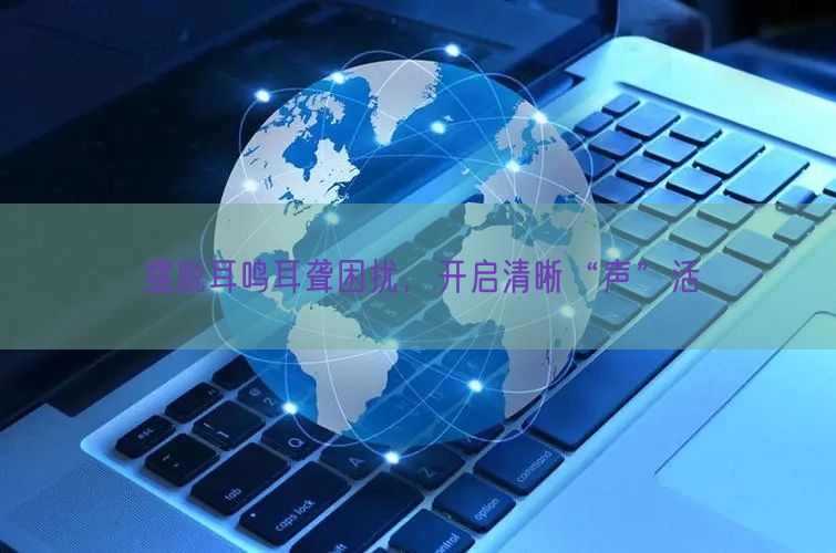 摆脱耳鸣耳聋困扰,开启清晰“声”活