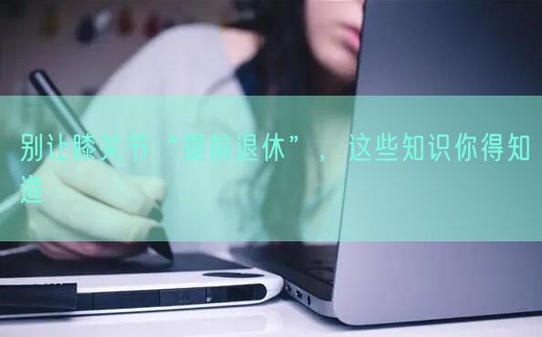 别让膝关节“提前退休”，这些知识你得知道