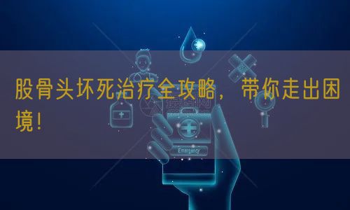 股骨头坏死治疗全攻略，带你走出困境！