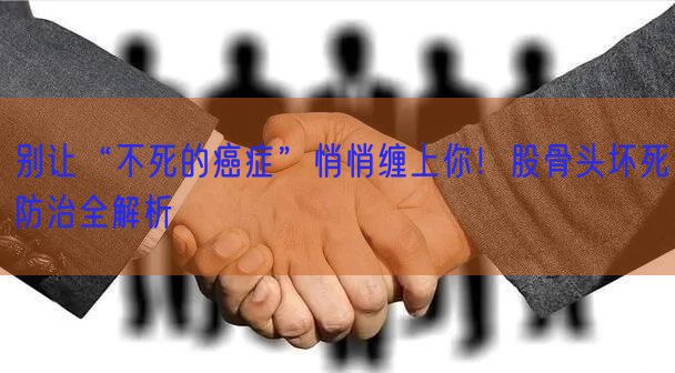 别让“不死的癌症”悄悄缠上你！股骨头坏死防治全解析